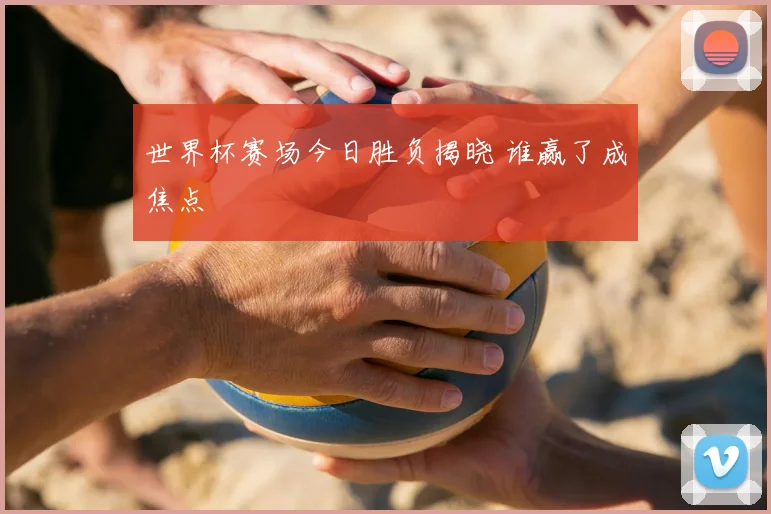 世界杯赛场今日胜负揭晓 谁赢了成焦点